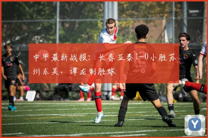 中甲最新战报：长春亚泰1-0小胜苏州东吴，谭龙制胜球