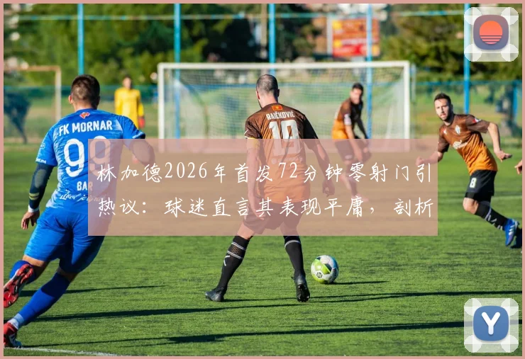 林加德2026年首发72分钟零射门引热议：球迷直言其表现平庸，剖析其职业生涯发展困境