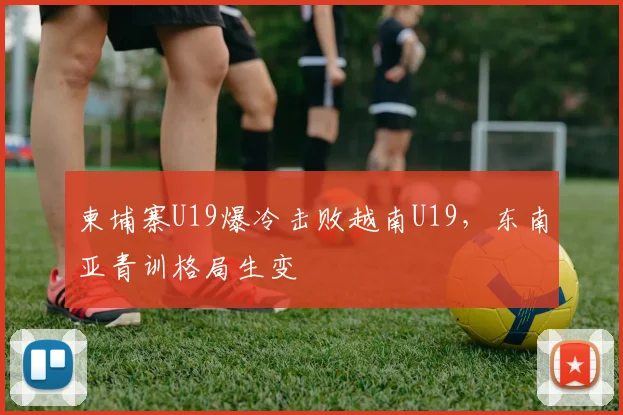 柬埔寨U19爆冷击败越南U19，东南亚青训格局生变