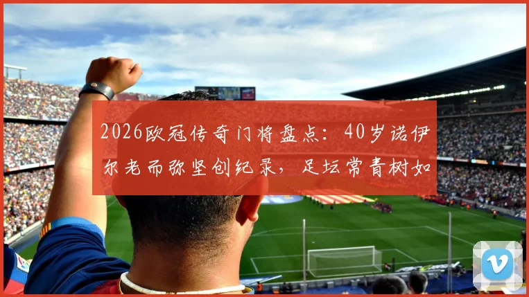 2026欧冠传奇门将盘点：40岁诺伊尔老而弥坚创纪录，足坛常青树如何炼成