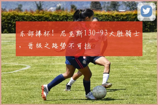 东部捧杯!尼克斯130-93大胜骑士,晋级之路势不可挡