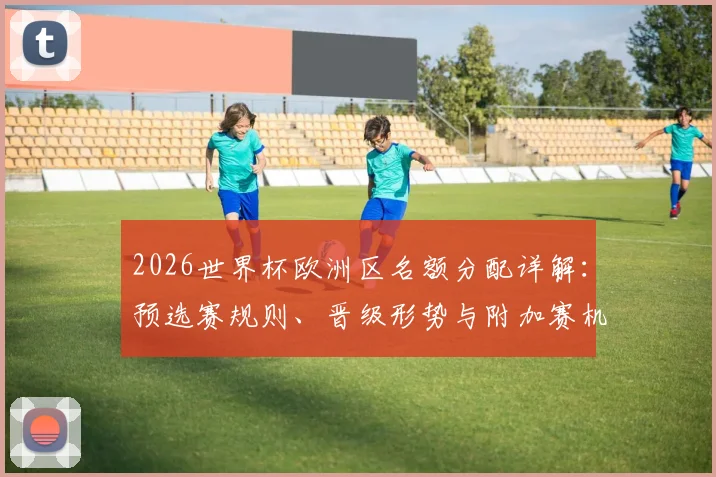 2026世界杯欧洲区名额分配详解：预选赛规则、晋级形势与附加赛机制全解析