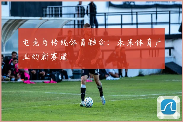 电竞与传统体育融合：未来体育产业的新赛道