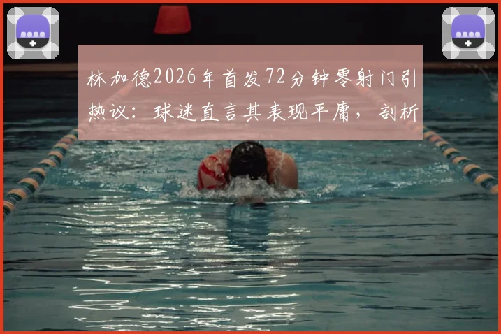 林加德2026年首发72分钟零射门引热议：球迷直言其表现平庸，剖析其职业生涯发展困境