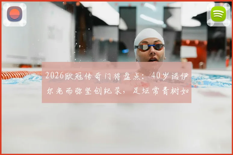 2026欧冠传奇门将盘点：40岁诺伊尔老而弥坚创纪录，足坛常青树如何炼成