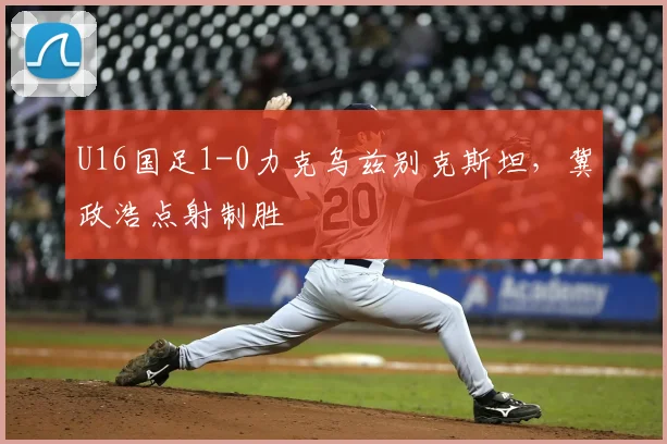 U16国足1-0力克乌兹别克斯坦，冀政浩点射制胜