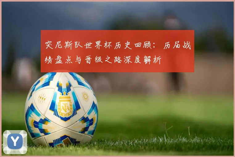 突尼斯队世界杯历史回顾：历届战绩盘点与晋级之路深度解析