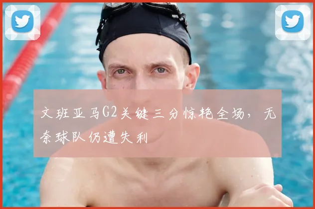 文班亚马G2关键三分惊艳全场，无奈球队仍遭失利