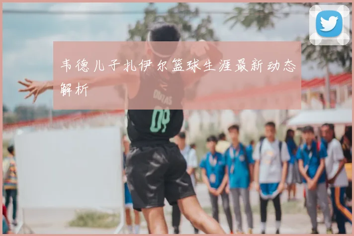 韦德儿子扎伊尔篮球生涯最新动态解析