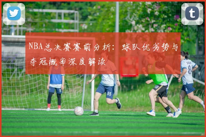NBA总决赛赛前分析：球队优劣势与夺冠概率深度解读